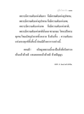 คูมือโสดาบัน ๑๓๑

    เพราะมีความดับแหงตัณหา จึงมีความดับแหงอุปาทาน;
    เพราะมีความดับแหงอุปาทาน จึงมีความดับแหงภพ;
    เพราะมีความดับแหงภพ จึงมีความดับแหงชาติ;
    เพราะมีความดับแหงชาตินั่นแล ชรามรณะ โสกะปริเทวะ
ทุกขะโทมนัสอุปายาสทั้ งหลาย จึงดั บ สิ้ น : ความดับลง
แหงกองทุกขทั้งสิ้นนี้ ยอมมีดวยอาการอยางนี้.

        คหบดี ! อริยญายธรรมนี้แล เปนสิ่งที่อริยสาวก
เห็นแลวดวยดี แทงตลอดแลวดวยดี ดวยปญญา.

                                    ทสก. อ. ๒๔/๑๙/๗๙๒.
 