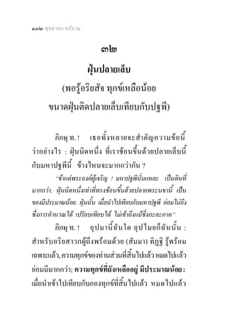 ๑๓๒ พุทธวจน ฉบับ ๒

                            ๓๒
                 ฝุนปลายเล็บ
         (พอรูอริยสัจ ทุกขเหลือนอย
      ขนาดฝุนติดปลายเล็บเทียบกับปฐพี)

         ภิกษุ ท. ! เธอทั้ ง หลายจะสํา คั ญ ความข อ นี้
วาอยา งไร : ฝุนนิดหนึ่ง ที่เราชอนขึ้นดวยปลายเล็บนี้
กับมหาปฐพีนี้ ขางไหนจะมากกวากัน ?
          “ขาแตพระองคผูเจริญ ! มหาปฐพีนั่นแหละ เปนดินที่
มากกวา. ฝุนนิดหนึ่งเทาที่ทรงชอนขึ้นดวยปลายพระนขานี้ เปน
ของมีประมาณนอย. ฝุนนั้น เมื่อนําไปเทียบกับมหาปฐพี ยอมไมถึง
ซึ่งการคํานวณได เปรียบเทียบได ไมเขาถึงแมซึ่งกะละภาค”
          ภิกษุ ท. ! อุ ป มานี้ ฉั น ใด อุ ป ไมยก็ ฉั น นั้ น :
สํา หรั บอริย สาวกผู ถึง พร อมด ว ย (สัมมา) ทิฏฐิ รูพรอม
เฉพาะแลว, ความทุกขของทานสวนที่สิ้นไปแลว หมดไปแลว
ยอมมีมากกวา; ความทุกขที่ยังเหลืออยู มีประมาณนอย :
เมื่อนําเขาไปเทียบกับกองทุกขที่สิ้นไปแลว หมดไปแลว
 