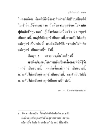 คูมือโสดาบัน ๑๓๓

ในกาลก อ น ยอมไมถึงซึ่งการคํานวณไดเปรียบเทียบได
ไมเขาถึงแมซึ่งกะละภาค นั่นคือความทุกขของโสดาบัน
ผูสัตตักขัตตุปรมะ๑ ผูเ ห็น ชั ด ตามเป น จริ ง วา “ทุก ข
เปนอยางนี้, เหตุใหเกิดทุกข เปนอยางนี้, ความดับไมเหลือ
แหงทุกข เปนอยางนี้, ทางดําเนินใหถึงความดับไมเหลือ
แหงทุกข เปนอยางนี้” ดังนี้.
          ภิกษุ ท. ! เพราะเหตุ นั้ น ในเรื่ อ งนี้
          เธอพึงประกอบโยคกรรมอันเปนเครื่องกระทําใหรูวา
“ทุกข เปนอยางนี้, เหตุเกิดขึ้นแหงทุกข เปนอยางนี้,
ความดับไมเหลือแหงทุกข เปนอยางนี้, ทางดําเนินใหถึง
ความดับไมเหลือแหงทุกขเปนอยางนี้” ดังนี้.

                                         มหาวาร. สํ. ๑๙/๕๗๒/๑๗๔๗.




________________
๑. คือ พระโสดาบัน ที่ตองมีกําเนิดอีกไมเกิน ๗ ชาติ
   อันเปนพระอริยบุคคลชั้นตนที่สุดของจําพวกโสดาบัน.
   แมกระนั้น ก็ตรัสวา ทุกขหมดไปมากกวาที่ยังเหลือ.
 