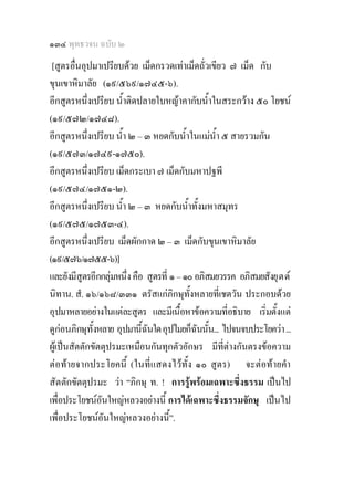 ๑๓๔ พุทธวจน ฉบับ ๒
 [สูตรอื่นอุปมาเปรียบดวย เม็ดกรวดเทาเม็ดถั่วเขียว ๗ เม็ด กับ
ขุนเขาหิมาลัย (๑๙/๕๖๙/๑๗๔๕-๖).
อีกสูตรหนึ่งเปรียบ น้ําติดปลายใบหญาคากับน้ําในสระกวาง ๕๐ โยชน
(๑๙/๕๗๒/๑๗๔๘).
อีกสูตรหนึ่งเปรียบ น้ํา ๒ – ๓ หยดกับน้ําในแมน้ํา ๕ สายรวมกัน
(๑๙/๕๗๓/๑๗๔๙-๑๗๕๐).
อีกสูตรหนึ่งเปรียบ เม็ดกระเบา ๗ เม็ดกับมหาปฐพี
(๑๙/๕๗๔/๑๗๕๑-๒).
อีกสูตรหนึ่งเปรียบ น้ํา ๒ – ๓ หยดกับน้าทั้งมหาสมุทร
                                          ํ
(๑๙/๕๗๕/๑๗๕๓-๔).
อีกสูตรหนึ่งเปรียบ เม็ดผักกาด ๒ – ๓ เม็ดกับขุนเขาหิมาลัย
(๑๙/๕๗๖/๑๗๕๕-๖)]
และยังมีสูตรอีกกลุมหนึ่ง คือ สูตรที่ ๑ – ๑๐ อภิสมยวรรค อภิสมยสังยุ ต ต
                    
นิทาน. สํ. ๑๖/๑๖๘/๓๓๑ ตรัสแกภิกษุทั้งหลายที่เชตวัน ประกอบดวย
อุปมาหลายอยางในแตละสูตร และมีเนื้อหาขอความทีอธิบาย เริ่มตั้งแต
                                                    ่
ดูกอนภิกษุท้งหลาย อุปมานี้ฉนใด อุปไมยก็ฉนนั้น... ไปจนจบประโยควา ...
              ั              ั              ั
ผูเปนสัตตักขัตตุปรมะเหมือนกันทุกตัวอักษร มีที่ตางกันตรงขอความ
ตอทายจากประโยคนี้ (ในที่แสดงไวทั้ง ๑๐ สูตร) จะตอทายคํา
สัตตักขัตตุปรมะ วา “ภิกษุ ท. ! การรูพรอมเฉพาะซึ่งธรรม เปนไป
เพื่อประโยชนอนใหญหลวงอยางนี้ การไดเฉพาะซึ่งธรรมจักษุ เปนไป
                ั
เพื่อประโยชนอนใหญหลวงอยางนี้”.
                  ั
 