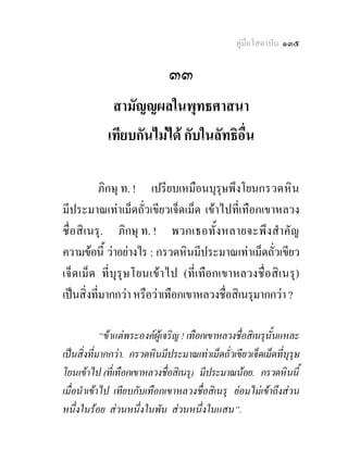 คูมือโสดาบัน ๑๓๕

                              ๓๓
             สามัญญผลในพุทธศาสนา
            เทียบกันไมได กับในลัทธิอื่น

              ภิกษุ ท. ! เปรียบเหมือนบุรุษพึงโยนกรวดหิ น
มีประมาณเทาเม็ดถั่วเขียวเจ็ดเม็ด เขาไปที่เทือกเขาหลวง
ชื่ อสิ เ นรุ . ภิกษุ ท. ! พวกเธอทั้ ง หลายจะพึงสํา คัญ
ความขอนี้ วาอยางไร : กรวดหินมีประมาณเทาเม็ดถั่วเขียว
เจ็ ด เม็ด ที่บุรุ ษ โยนเข า ไป (ที่เทือกเขาหลวงชื่ อสิเ นรุ )
เปนสิ่งทีมากกวา หรือวาเทือกเขาหลวงชื่อสิเนรุมากกวา ?
            ่

            “ขาแตพระองคผูเจริญ ! เทือกเขาหลวงชื่อสิเนรุนั้นแหละ
เปนสิ่งที่มากกวา. กรวดหินมีประมาณเทาเม็ดถั่วเขียวเจ็ดเม็ดที่บุรษ
                                                                  ุ
โยนเขาไป (ที่เทือกเขาหลวงชื่อสิเนรุ) มีประมาณนอย. กรวดหินนี้
เมื่อนําเขาไป เทียบกับเทือกเขาหลวงชื่อสิเนรุ ยอมไมเขาถึงสวน
หนึ่งในรอย สวนหนึ่งในพัน สวนหนึ่งในแสน”.
 