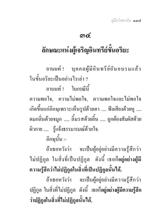 คูมือโสดาบัน ๑๓๗

                              ๓๔
       ลักษณะแหงผูเจริญอินทรียข้นอริยะ
                                   ั
          อานนท ! บุ ค คลผู  มี อ ิ น ทรี ย  อ ั น อบรมแล ว
ในขั้นอริยะเปนอยางไรเลา ?
          อานนท ! ในกรณีนี้
ความพอใจ, ความไมพอใจ, ความพอใจและไมพอใจ
เกิดขึ้นแกภิกษุเพราะเห็นรูปดวยตา ..... ฟงเสียงดวยหู .....
ดมกลิ่นดวยจมูก ..... ลิ้ ม รสดวยลิ้น ..... ถูกตองสัมผัสดวย
ผิวกาย ..... รูแจงธรรมารมณดวยใจ.
          ภิกษุนั้น :-
          ถาเธอหวังวา จะเปนผูอยูอยางมีค วามรูสึ ก วา
ไมป ฏิกูล ในสิ่ ง ที่ เ ป น ปฏิ กู ล ดั ง นี้ เธอก็ อยูอยางผูมี
ความรูสึกวาไมปฏิกูลในสิ่งที่เปนปฏิกูลนั้นได.
          ถาเธอหวังวา จะเปนผูอยูอยางมี ค วามรู สึ ก ว า
ปฏิกูล ในสิ่งที่ไมปฏิกูล ดังนี้ เธอก็อยูอยางผูมีความรูสึก
วาปฏิกูลในสิ่งที่ไมปฏิกูลนั้นได.
 