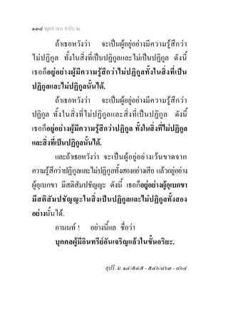๑๓๘ พุทธวจน ฉบับ ๒

           ถาเธอหวังวา จะเปนผูอยูอยางมีค วามรูสึก ว า
ไม ปฏิกูล ทั้งในสิ่งที่เปนปฏิกูลและไมเปนปฏิกูล ดัง นี้
เธอก็อ ยูอ ยา งผูมีค วามรูสึก วา ไมป ฏิกูล ทั้ง ในสิ่ง ที่เ ปน
ปฏิกูลและไมปฏิกูลนั้นได.
           ถาเธอหวังวา จะเปนผูอยูอยางมี ค วามรูสึก ว า
ปฏิกูล ทั้ง ในสิ่ ง ที่ ไ ม ป ฏิกู ล และสิ่ ง ที่ เ ป น ปฏิ กู ล ดังนี้
เธอก็อยูอยางผูมีความรูสึกวาปฏิกูล ทั้งในสิ่งที่ไมปฏิกูล
และสิ่งที่เปนปฏิกูลนั้นได.
           และถาเธอหวังวา จะเป น ผู อ ยู อ ย า งเว น ขาดจาก
ความรูสึกวาปฏิกูลและไมปฏิกูลทั้งสองอยางเสีย แลวอยูอยาง
ผูอุเบกขา มีสติสัมปชัญญะ ดังนี้ เธอก็อยูอยางผูอุเบกขา
มีส ติ สั ม ปชัญ ญะในสิ่ง เปน ปฏิกูลและไมปฏิกูลทั้งสอง
อยางนั้นได.
           อานนท ! อยางนี้แล ชื่อวา
           บุคคลผูมีอินทรียอันเจริญแลวในขั้นอริยะ.

                                  อุปริ. ม. ๑๔/๕๔๕ - ๕๔๖/๘๖๓ - ๘๖๔
 