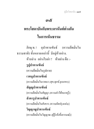 คูมือโสดาบัน ๑๓๙

                         ๓๕
     พระโสดาบันกับพระอรหันตตางกัน
                             
            ในการเห็นธรรม
      ภิกษุ ท. ! อุ ป าทานขัน ธ (ความยึด มั่ น ใน
ธรรมชาติ ) ทั้ง หลายเหล า นี้ มี อยูห าอย าง.
      หาอยาง อยางไรเลา ? หาอยาง คือ :-
      รูปูปาทานขันธ
       (ความยึดมั่นในรูปกาย)
       เวทนูปาทานขันธ
       [ความยึดมั่นในเวทนา (สุข,ทุกข,อุเบกขา)]
       สัญูปาทานขันธ
       [ความยึดมั่นในสัญญา (ความจําไดหมายรู)]
       สังขารูปาทานขันธ
       [ความยึดมั่นในสังขาร (ความคิดปรุงแตง)]
       วิญญาณูปาทานขันธ
       [ความยึดมั่นในวิญญาณ (ผูรูแจงซึ่งอารมณ)]
 
