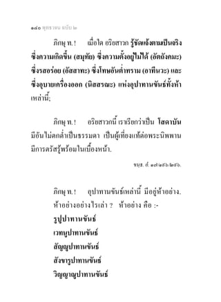 ๑๔๐ พุทธวจน ฉบับ ๒

          ภิกษุ ท. ! เมื่อใด อริยสาวก รูชัดแจงตามเปนจริง
ซึ่งความเกิดขึน (สมุทัย) ซึ่งความตั้งอยูไมได (อัตถังคมะ)
                ้
ซึ่งรสอรอย (อัสสาทะ) ซึ่งโทษอันต่ําทราม (อาทีนวะ) และ
ซึ่งอุบายเครื่องออก (นิสสรณะ) แหงอุปาทานขันธทั้งหา
เหลานี;้

        ภิกษุ ท. ! อริยสาวกนี้ เราเรียกวาเปน โสดาบัน
มีอันไมตกต่ําเปนธรรมดา เปนผูเที่ยงแทตอพระนิพพาน
มีการตรัสรูพรอมในเบื้องหนา.
                                        ขนฺธ. อํ. ๑๗/๑๙๖/๒๙๖.


        ภิกษุ ท. ! อุปาทานขันธเหลานี้ มีอยูหาอยาง.
        หาอยา งอย า งไรเลา ? หาอยาง คื อ :-
        รู ปูป าทานขั น ธ
        เวทนูปาทานขันธ
        สัญูปาทานขันธ
        สังขารูปาทานขันธ
        วิญญาณูปาทานขันธ
 