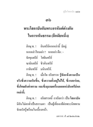 คูมือโสดาบัน ๑๔๓

                          ๓๖
      พระโสดาบันกับพระอรหันตตางกัน
                               
        ในการเห็นธรรม (อีกนัยหนึ่ง)
          ภิกษุ ท. ! อินทรียหกเหลานี้ มีอยู.
                             
          หกเหลาไหนเลา ? หกเหลา คือ : -
          จักขุนทรีย โสตินทรีย
          ฆานินทรีย ชิวหินทรีย
          กายินทรีย มนินทรีย.
          ภิกษุ ท. ! เมื่อใด อริยสาวก รู ชั ด แจง ตามเปน
จริงซึ่งความเกิดขึ้น, ซึ่งความตั้งอยูไมได, ซึ่งรสอรอย,
ซึ่งโทษอันต่ําทราม และซึ่งอุบายเครื่องออกแหงอินทรียหก
เหลานี้;
          ภิกษุ ท. ! อริยสาวกนี้ เราเรียกวา เปน โสดาบัน
มีอันไมตกต่ําเปนธรรมดา เปนผูเที่ยงแทตอพระนิพพาน
จักตรัสรูพรอมในเบื้องหนา.
                                    มหาวาร. สํ. ๑๙/๒๗๑/๙๐๒.
 
