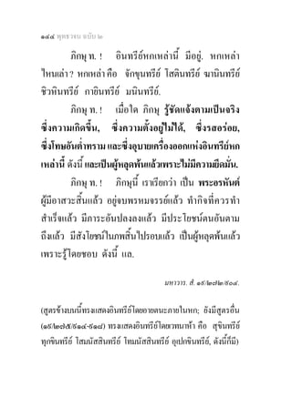 ๑๔๔ พุทธวจน ฉบับ ๒

          ภิกษุ ท. ! อินทรียหกเหลานี้ มีอยู. หกเหลา
ไหนเลา ? หกเหลา คือ จักขุนทรีย โสตินทรีย ฆานินทรีย
ชิวหินทรีย กายินทรีย มนินทรีย.
          ภิกษุ ท. ! เมื่อใด ภิกษุ รูชัดแจงตามเปนจริง
ซึ่งความเกิดขึ้น, ซึ่งความตั้งอยูไมได, ซึ่งรสอรอย,
ซึ่งโทษอันต่ําทราม และซึ่งอุบายเครื่องออกแหงอินทรียหก
เหลานี้ ดังนี้ และเปนผูหลุดพนแลวเพราะไมมความยึดมั่น.
                                              ี
          ภิกษุ ท. ! ภิกษุนี้ เราเรียกวา เปน พระอรหันต
ผูมีอาสวะสิ้นแลว อยูจบพรหมจรรยแลว ทํากิ จ ที่ ควรทํา
สําเร็จแลว มีภาระอันปลงลงแลว มีประโยชนตนอันตาม
ถึงแลว มีสังโยชนในภพสิ้นไปรอบแลว เปนผูหลุดพนแลว
เพราะรูโดยชอบ ดังนี้ แล.

                                          มหาวาร. สํ. ๑๙/๒๗๒/๙๐๔.

(สูตรขางบนนี้ทรงแสดงอินทรียโดยอายตนะภายในหก; ยังมีสูตรอื่น
(๑๙/๒๗๕/๙๑๔-๙๑๘) ทรงแสดงอินทรียโดยเวทนาหา คือ สุขินทรีย
                                    
ทุกขินทรีย โสมนัสสินทรีย โทมนัสสินทรีย อุเปกขินทรีย, ดังนี้ก็มี)
 