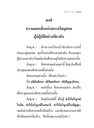 คูมือโสดาบัน ๑๔๕

                          ๓๗
        ความลดหลั่นแหงพระอริยบุคคล
            ผูปฏิบัติอยางเดียวกัน
         ภิกษุ ท. ! สิก ขาบทรอ ยหา สิบ สิก ขาบทนี้
ยอมมาสูอุทเทส ทุกกึ่งแหงเดือนตามลําดับ อันกุลบุตร
ผูปรารถนาประโยชนพากันศึกษาอยูในสิกขาบทเหลานั้น.
         ภิกษุ ท. ! สิกขาสามอยางเหลานี้ มีอยู อันเปนที่
ประชุมลงของสิกขาบททั้งปวงนั้น.
         สิกขาสามอยางนั้น เปนอยางไรเล า ?
         คื อ อธิสีลสิกขา อธิจิตตสิกขา อธิปญญาสิกขา.
         ภิกษุ ท. ! เหลานีแล สิกขาสามอยาง อันเปน
                             ้
ที่ประชุมลงแหงสิกขาบททั้งปวงนั้น.
         ภิกษุ ท. ! ภิกษุในกรณีนี้ เปนผู ทําใหบริบูรณ
ในศีล ทําใหบริบูรณในสมาธิ ทําใหบริบูรณในปญญา.
เธอยังลวงสิกขาบทเล็กนอยบาง และตองออกจากอาบัติ
เล็กนอยเหลานั้นบาง. ขอนั้นเพราะเหตุไรเลา ?
 