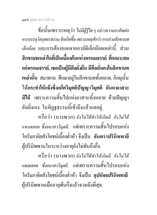 ๑๔๖ พุทธวจน ฉบับ ๒

         ขอนั้นเพราะเหตุวา ไมมีผูรูใด ๆ กลาวความอาภัพตอ
การบรรลุโลกุตตรธรรม จักเกิดขึ้น เพราะเหตุสักวา การลวงสิกขาบท
เล็กนอย และการตองออกจากอาบัติเล็กนอยเหลานี้. สวน
สิกขาบทเหลาใดที่เปนเบื้องตนแหงพรหมจรรย ที่เหมาะสม
แกพรหมจรรย, เธอเปนผูมศีลยั่งยืน มีศีลมั่นคงในสิกขาบท
                           ี
เหลานั้น สมาทาน ศึกษาอยูในสิกขาบททั้งหลาย. ภิกษุน้ัน
                              
ไดกระทําใหแจงซึ่งเจโตวิมุตติป ญ ญาวิมุตติ อันหาอาสวะ
มิได เพราะความสิ้นไปแหงอาสวะทั้งหลาย ดวยปญญา
อันยิ่งเอง ในทิฏฐธรรมนี้เขาถึงแลวแลอยู.
         หรื อ ว า (บางพวก) ยัง ไม ได ทําให เกิด มี ยัง ไม ได
แทงตลอด ซึ่งอนาสววิมุตติ, แตเพราะความสิ้นไปรอบแหง
โอรัมภาคิยสังโยชนเบื้องต่ําหา จึงเปน อันตราปรินิพพายี
ผูปรินิพพานในระหวางอายุยังไมทันถึงกึ่ง.
         หรื อ วา (บางพวก) ยัง ไม ได ทําให เกิด มี ยัง ไม ได
แทงตลอด ซึ่งอนาสววิมุตติ, แตเพราะความสิ้นไปรอบแหง
โอรัมภาคิยสังโยชนเบื้องต่ําหา จึงเปน อุปหัจจปรินิพพายี
ผูปรินิพพานเมื่ออายุพนกึ่งแลวจวนถึงที่สุด.
 