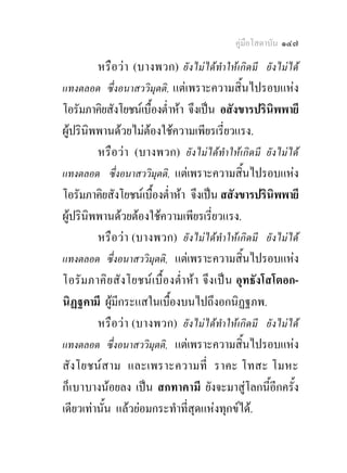 คูมือโสดาบัน ๑๔๗

         หรือวา (บางพวก) ยังไมไดทําใหเกิดมี ยังไมได
แทงตลอด ซึ่งอนาสววิมุตติ, แตเพราะความสิ้นไปรอบแหง
โอรัมภาคิยสังโยชนเบื้องต่ําหา จึงเปน อสังขารปรินิพพายี
ผูปรินิพพานดวยไมตองใชความเพียรเรี่ยวแรง.
         หรือวา (บางพวก) ยังไมไดทําใหเกิดมี ยังไมได
แทงตลอด ซึ่งอนาสววิมุตติ, แตเพราะความสิ้นไปรอบแหง
โอรัมภาคิยสังโยชนเบื้องต่ําหา จึงเปน สสังขารปรินิพพายี
ผูปรินิพพานดวยตองใชความเพียรเรี่ยวแรง.
         หรือวา (บางพวก) ยังไมไดทําใหเกิดมี ยังไมได
แทงตลอด ซึ่งอนาสววิมุตติ, แตเพราะความสิ้นไปรอบแหง
โอรัม ภาค ิย สั งโยชน เ บื้ อ งต่ําหา จึง เป น อุทธังโสโตอก-
นิฏฐคามี ผูมีกระแสในเบื้องบนไปถึงอกนิฏฐภพ.
             
         หรือวา (บางพวก) ยังไมไดทําใหเกิดมี ยังไมได
แทงตลอด ซึ่งอนาสววิมุตติ, แตเพราะความสิ้นไปรอบแหง
สั ง โยชน สาม และเพราะความที่ ราคะ โทสะ โมหะ
ก็ เบาบางนอยลง เปน สกทาคามี ยังจะมาสูโลกนี้อีกครั้ง
เดียวเทานั้น แลวยอมกระทําที่สุดแหงทุกขได.
 
