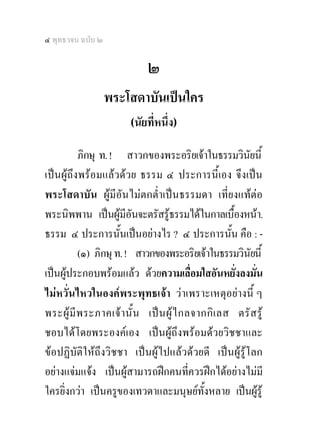 ๔ พุทธวจน ฉบับ ๒

                             ๒
                   พระโสดาบันเปนใคร
                        (นัยที่หนึ่ง)   

          ภิกษุ ท. ! สาวกของพระอริยเจาในธรรมวินยนี้     ั
เปนผูถึงพรอมแลวดวย ธรรม ๔ ประการนี้เอง จึงเปน
พระโสดาบัน ผูมีอันไมตกต่ําเปนธรรมดา เที่ยงแทตอ
พระนิพพาน เปนผูมีอันจะตรัสรูธรรมไดในกาลเบื้องหนา.
ธรรม ๔ ประการนั้นเปนอยางไร ? ๔ ประการนั้น คือ : -
          (๑) ภิกษุ ท. ! สาวกของพระอริยเจาในธรรมวินยนี้   ั
เปนผูประกอบพรอมแลว ดวยความเลื่อมใสอันหยั่งลงมั่น
ไมหวั่นไหวในองคพระพุทธเจา วาเพราะเหตุอยางนี้ ๆ
พระผู มี พ ระภาคเจ า นั้ น เป น ผู ไ กลจากกิ เ ลส ตรั ส รู
ชอบไดโดยพระองคเอง เปนผูถึงพรอมดวยวิชชาและ
ขอปฏิบัติใหถึงวิชชา เปนผูไปแลวดวยดี เปนผูรูโลก
อยางแจมแจง เปนผูสามารถฝกคนที่ควรฝกไดอยางไมมี
ใครยิ่งกวา เปนครูของเทวดาและมนุษยทั้งหลาย เปนผูรู
 