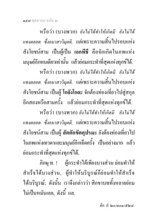 ๑๔๘ พุทธวจน ฉบับ ๒

          หรือวา (บางพวก) ยังไมไดทําใหเกิดมี ยังไมได
แทงตลอด ซึ่งอนาสววิมุตติ, แตเพราะความสิ้นไปรอบแหง
สังโยชนสาม เปนผูเปน เอกพีชี คื อ จัก เกิ ด ในภพแหง
มนุษยอีกหนเดียวเทานัน แลวยอมกระทําที่สุดแหงทุกขได.
                       ้
          หรือวา (บางพวก) ยังไมไดทําใหเกิดมี ยังไมได
แทงตลอด ซึ่งอนาสววิมุตติ, แตเพราะความสิ้นไปรอบแหง
สังโยชนสาม เปนผู โกลังโกละ จักตองทองเที่ยวไปสูสกุล
อีกสองหรือสามครั้ง แลวยอมกระทําที่สดแหงทุกขได. ุ
          หรือวา (บางพวก) ยังไมไดทําใหเกิดมี ยังไมได
แทงตลอด ซึ่งอนาสววิมุตติ, แตเพราะความสิ้นไปรอบแหง
สังโยชนสาม เปนผู สัตตักขัตตุปรมะ ยังตองทองเที่ยวไป
ในภพแหงเทวดาและมนุษยอีกเจ็ดครั้ง เปนอยางมาก แลว
ยอมกระทําที่สุดแหงทุกขได.
          ภิกษุ ท. ! ผูกระทําไดเพียงบางสวน ยอมทําให
สํา เร็จ ไดบ างสว น, ผู ทํา ให บริ บู รณ ก็ ย อ มทํา ใหสํา เร็ จ
ไดบริบูรณ; ดังนั้น เราจึงกลาววา สิกขาบททั้งหลายยอม
ไมเปนหมันเลย, ดังนี้ แล.
                                                ติก. อํ. ๒๐/๓๐๑/๕๒๘.
 