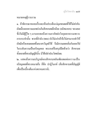 คูมือโสดาบัน ๑๔๙
หมายเหตุผูรวบรวม
๑. ถาพิจารณาจนจบเรืองจะเห็นประเด็นแงมุมของผลที่ไดไมเทากัน
                        ่
เกิดเนื่องจากความบกพรองในสิกขาบทเล็กนอย (อภิสมาจาร) ของเธอ
ซึ่งไมมีผูรูใด ๆ มาบอกเธอถึงความอาภัพตอโลกุตตรธรรมเพราะ
การกระทํานั้น พวกที่กําลัง (พละ) ยังไมแกกลาจึงไมสามารถทําให
เกิดมีหรือแทงตลอดซึ่งอนาสววิมุตติได จึงมีความลดหลั่นกันออกไป
ในระดับความเปนอริยบุคคล พระองคจึงสรุปปดทายวา สิกขาบท
ทั้งหลายที่ทรงบัญญัตินั้น มิไดเปลาประโยชนเลย.
๒. แสดงถึงความบริบูรณของสิกขาบทอันเพียงพอตอ ความเป น
อริยบุคคลที่ทรงหมายถึง ก็คอ ปาฏิโมกข (คือสิกขาบทที่บัญญัติ
                           ื
เพื่อเปนเบื้องตนแหงพรหมจรรย).
 