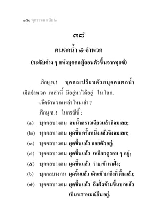๑๕๐ พุทธวจน ฉบับ ๒

                         ๓๘
                คนตกน้ํา ๗ จําพวก
    (ระดับตาง ๆ แหงบุคคลผูถอนตัวขึ้นจากทุกข) 


            ภิกษุ ท. ! บุ ค คลเปรี ย บด ว ยบุ ค คลตกน้ํ า
เจ็ ด จํา พวก เหล านี้ มีอยู ห าไดอยู ในโลก.
           เจ็ ด จํา พวกเหล า ไหนเลา ?
           ภิกษุ ท. ! ในกรณีนี้ :
  (๑) บุคคลบางคน จมน้ําคราวเดียวแลวก็จมเลย;
  (๒) บุคคลบางคน ผุดขึ้นครั้งหนึ่งแลวจึงจมเลย;
  (๓) บุคคลบางคน ผุดขึ้นแลว ลอยตัวอยู;
  (๔) บุคคลบางคน ผุดขึ้นแลว เหลียวดูรอบ ๆ อยู;
  (๕) บุคคลบางคน ผุดขึ้นแลว วายเขาหาฝง;
  (๖) บุคคลบางคน ผุดขึ้นแลว เดินเขามาถึงที่ ตื้นแลว;
  (๗) บุคคลบางคน ผุดขึ้นแลว ถึงฝงขามขึ้นบกแลว
                           เปนพราหมณยืนอยู.
 