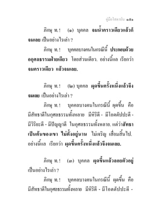 คูมือโสดาบัน ๑๕๑

       ภิกษุ ท. ! (๑) บุคคล จมน้ําคราวเดียวแลวก็
จมเลย เปนอยางไรเลา ?
       ภิกษุ ท. ! บุคคลบางคนในกรณีน้ี ประกอบดวย
อกุศลธรรมฝายเดียว โดยสวนเดียว. อยางนี้แล เรียกวา
จมคราวเดียว แลวจมเลย.

          ภิกษุ ท. ! (๒) บุคคล ผุดขึ้นครั้งหนึ่งแลวจึง
จมเลย เปนอยางไรเลา ?
          ภิกษุ ท. ! บุคคลบางคนในกรณีนี้ ผุดขึ้น คือ
มีสัทธาดีในกุศลธรรมทั้งหลาย มีหิรดี - มีโอตตัปปะดี -
                                       ิ
มีวิริยะดี - มีปญญาดี ในกุศลธรรมทั้งหลาย. แตวาสัทธา
เปน ต น ของเขา ไม ตั้ ง อยูน าน ไมเจริญ เสื่อมสิ้นไป.
อยางนี้แล เรียกวา ผุดขึ้นครั้งหนึ่งแลวจึงจมเลย.

        ภิกษุ ท. ! (๓) บุคคล ผุดขึ้นแลวลอยตัวอยู
เปนอยางไรเลา ?
        ภิกษุ ท. ! บุคคลบางคนในกรณีนี้ ผุดขึ้น คือ
มีสัทธาดีในกุศลธรรมทั้งหลาย มีหริดี - มีโ อตตั ป ปะดี -
                               ิ
 