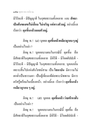 ๑๕๒ พุทธวจน ฉบับ ๒

มีวิริยะดี - มีปญญาดี ในกุศลธรรมทั้งหลาย และ สัทธา
เปนตนของเขาไมเสื่อม ไมเจริญ แตทรงตัวอยู. อยางนี้แล
เรียกวา ผุดขึ้นแลวลอยตัวอยู.

         ภิกษุ ท. ! (๔) บุคคล ผุดขึ้นแลวเหลียวดูรอบ ๆ อยู
เปนอยางไรเลา ?
         ภิกษุ ท. ! บุคคลบางคนในกรณีน้ี ผุ ด ขึ้น คือ
มีสัทธาดีในกุศลธรรมทั้งหลาย มีหิรดี - มีโอตตัปปะดี -
                                     ิ
มีวิริยะดี - มีปญญาดี ในกุศลธรรมทั้งหลาย. บุคคลนั้น
เพราะสิ้นไปแหงสังโยชนสาม เปน โสดาบัน มี ค วามไม
ตกต่ําเปนธรรมดา เปนผูเที่ยงแทตอพระนิพพาน มีการ
ตรัสรูพรอมในเบื้องหนา. อยางนี้แล เรี ย กว า ผุดขึ้นแลว
เหลียวดูรอบ ๆ อยู.

        ภิกษุ ท. ! (๕) บุคคล ผุดขึ้นแลว วายเขาหาฝง
เปนอยางไรเลา ?
        ภิกษุ ท. ! บุคคลบางคนในกรณีน้ี ผุดขึ้น คือ
มีสัทธาดีในกุศลธรรมทั้งหลาย มีหิริดี - มีโอตตัปปะดี -
 