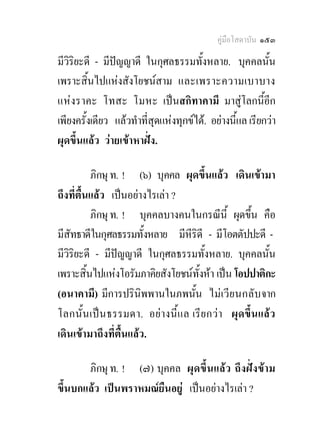 คูมือโสดาบัน ๑๕๓

มีวิริยะดี - มีปญญาดี ในกุศลธรรมทั้งหลาย. บุคคลนั้น
เพราะสิ้นไปแหงสังโยชนสาม และเพราะความเบาบาง
แหงราคะ โทสะ โมหะ เปนสกิทาคามี มาสูโลกนี้อีก
เพียงครั้งเดียว แลวทําที่สุดแหงทุกขได. อยางนี้แล เรียกวา
ผุดขึ้นแลว วายเขาหาฝง.

          ภิกษุ ท. ! (๖) บุคคล ผุดขึ้นแลว เดินเขามา
ถึงที่ตื้นแลว เปนอยางไรเลา ?
          ภิกษุ ท. ! บุคคลบางคนในกรณีนี้ ผุดขึ้น คือ
มีสัทธาดีในกุศลธรรมทั้งหลาย มีหีริดี - มีโอตตัปปะดี -
มีวิริยะดี - มีปญญาดี ในกุศลธรรมทั้งหลาย. บุคคลนั้น
เพราะสิ้นไปแหงโอรัมภาคิยสังโยชนทั้งหา เปน โอปปาติกะ
(อนาคามี) มีการปรินิพพานในภพนั้น ไมเ วี ย นกลั บ จาก
โลกนั้น เปน ธรรมดา. อย า งนี้แ ล เรี ย กวา ผุดขึ้น แล ว
เดินเขามาถึงที่ตื้นแลว.

       ภิกษุ ท. ! (๗) บุคคล ผุด ขึ้น แล ว ถึง ฝ งขา ม
ขึ้นบกแลว เปนพราหมณยืนอยู เปนอยางไรเลา ?
 