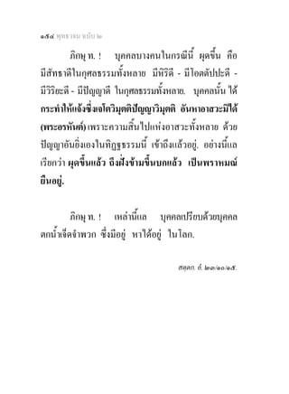 ๑๕๔ พุทธวจน ฉบับ ๒

          ภิกษุ ท. ! บุคคลบางคนในกรณีน้ี ผุดขึ้น คือ
มีสัทธาดีในกุศลธรรมทั้งหลาย มีหิริดี - มีโอตตัปปะดี -
มีวิริยะดี - มีปญญาดี ในกุศลธรรมทั้งหลาย. บุคคลนั้น ได
กระทําใหแจงซึ่งเจโตวิมุตติปญญาวิมุตติ อันหาอาสวะมิได
(พระอรหันต) เพราะความสิ้นไปแหงอาสวะทั้งหลาย ดวย
ปญญาอันยิ่งเองในทิฏฐธรรมนี้ เขาถึงแลวอยู. อยางนีแล
                                                     ้
เรียกวา ผุดขึ้นแลว ถึงฝงขามขึ้นบกแลว เปนพราหมณ
ยืนอยู.

          ภิกษุ ท. ! เหลานีแล บุคคลเปรียบดวยบุคคล
                             ้
ตกน้ําเจ็ดจําพวก ซึ่งมีอยู หาไดอยู ในโลก.

                                       สตฺตก. อํ. ๒๓/๑๐/๑๕.
 