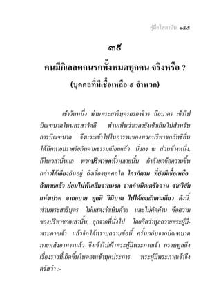 คูมือโสดาบัน ๑๕๕

                             ๓๙
 คนมีกิเลสตกนรกทั้งหมดทุกคน จริงหรือ ?
             (บุคคลที่มีเชื้อเหลือ ๙ จําพวก) 


           เชาวันหนึ่ง ทานพระสารีบตรครองจีวร ถือบาตร เขาไป
                                     ุ
บิณฑบาตในนครสาวัตถี ทานเห็นวาเวลายังเชาเกินไปสําหรับ
การบิณฑบาต จึงแวะเขาไปในอารามของพวกปริพาชกลัทธิอื่น
ไดทักทายปราศรัยกันตามธรรมเนียมแลว นั่งลง ณ สวนขางหนึ่ง.
ก็ในเวลานั้นแล พวกปริพาชกทั้งหลายนั้น กําลังยกขอความขึ้น
กลาวโตเถียงกันอยู ถึงเรื่องบุคคลใด ใครก็ตาม ที่ยังมีเชื้อเหลือ
ถาตายแลว ยอมไมพนเสียจากนรก จากกําเนิดเดรัจฉาน จากวิสัย
แหงเปรต จากอบาย ทุคติ วินิบาต ไปไดเลยสักคนเดียว ดังนี้.
ทานพระสารีบุตร ไมแสดงวาเห็นดวย และไมคัดคาน ขอความ
ของปริพาชกเหลานั้น, ลุกจากที่นั่งไป โดยคิดวาทูลถวายพระผูมี-
พระภาคเจา แลวจักไดทราบความขอนี้. ครั้นกลับจากบิณฑบาต
ภายหลังอาหารแลว จึงเขาไปเฝาพระผูมีพระภาคเจา กราบทูลถึง
เรื่องราวที่เกิดขึ้นในตอนเชาทุกประการ. พระผูมีพระภาคเจาจึง
ตรัสวา :-
 