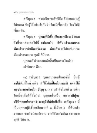 ๑๕๖ พุทธวจน ฉบับ ๒

          สารีบุตร ! พวกปริพาชกลัทธิอื่น ยังออนความรู
ไมฉลาด จักรูไดอยางไรกันวา ใครมีเชื้อเหลือ ใครไมมี
เชื้อเหลือ.
          สารีบุตร ! บุคคลที่มีเชื้อ (กิเลส) เหลือ ๙ จําพวก
ดัง ที่จ ะกลา วตอ ไปนี้ แมต ายไป ก็พน แลว จากนรก
พนแลวจากกําเนิดเดรัจฉาน พนแลวจากวิสัยแหงเปรต
พนแลวจากอบาย ทุคติ วินิบาต.
          บุคคลเกาจําพวกเหลานั้นเปนอยางไรเลา ?
          เกาจําพวก คือ :-

          (๑) สารีบุตร ! บุคคลบางคนในกรณีนี้ เป น ผู
ทําไดเต็มที่ในสวนศีล ทําไดเต็มที่ในสวนสมาธิ แตทําได
พอประมาณในสวนปญญา. เพราะทําสังโยชน ๕ อยาง
ในเบื้ อ งต น ให สิ้ น ไป, บุ ค คลนั้ น เป น อนาคามี ผู จ ะ
ปรินิพพานในระหวางอายุยังไมทันถึงกึ่ง. สารีบุตร ! นี้
เปนบุคคลผูมีเชื้อเหลือพวกที่ ๑ ที่เมื่อตาย ก็พนแลว
จากนรก จากกําเนิดเดรัจฉาน จากวิสัยแหงเปรต จากอบาย
ทุคติ วินิบาต.
 