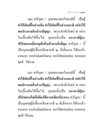 คูมือโสดาบัน ๑๕๗

         (๒) สารีบุตร ! บุคคลบางคนในกรณีนี้ เปนผู
ทําไดเต็มที่ในสวนศีล ทําไดเต็มที่ในสวนสมาธิ แตทําได
พอประมาณในสวนปญญา. เพราะทําสังโยชน ๕ อยาง
ในเบื้อ งตน ใหสิ้น ไป, บุ ค คลนั้ น เป น อนาคามี ผูจะ
ปรินพพานเมื่ออายุพนกึ่งแลวจวนถึงที่สุด. สารีบุตร ! นี้
     ิ
เปนบุคคลผูมีเชื้อเหลือพวกที่ ๒ ที่เมื่อตาย ก็พนแลว
จากนรก จากกําเนิดเดรัจฉาน จากวิสัยแหงเปรต จากอบาย
ทุคติ วินิบาต.

         (๓) สารีบุตร ! บุคคลบางคนในกรณีนี้ เปนผู
ทําไดเต็มที่ในสวนศีล ทําไดเต็มที่ในสวนสมาธิ แตทําได
พอประมาณในสวนปญญา. เพราะทําสังโยชน ๕ อยาง
ในเบื้อ งต น ใหสิ้น ไป, บุค คลนั้ น เป น อนาคามี ผูจะ
ปรินพพานโดยไมตองใชความเพียรเรี่ยวแรง. สารีบุตร ! นี้
    ิ
เปนบุคคลผู มี เ ชื้ อ เหลื อ พวกที่ ๓ ที่ เ มื่ อ ตาย ก็ พ น แล ว
จากนรก จากกําเนิดเดรัจฉาน จากวิสัยแหงเปรต จากอบาย
ทุคติ วินบาต.
          ิ
 