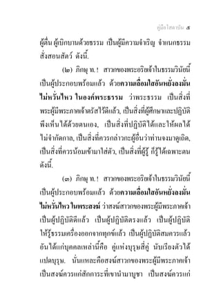 คูมือโสดาบัน ๕

ผูตื่น ผูเบิกบานดวยธรรม เปนผูมีความจําเริญ จําแนกธรรม
สั่งสอนสัตว ดังนี.้
             (๒) ภิกษุ ท. ! สาวกของพระอริยเจาในธรรมวินัยนี้
เปนผูประกอบพรอมแลว ดวยความเลื่อมใสอันหยั่งลงมั่น
ไมหวั่นไหว ในองคพระธรรม วาพระธรรม เปนสิ่งที่
พระผูมีพระภาคเจาตรัสไวดีแลว, เปนสิ่งที่ผูศึกษาและปฏิบติ   ั
พึงเห็นไดดวยตนเอง, เปนสิ่งที่ปฏิบัติไดและใหผลได
ไมจํากัดกาล, เปนสิ่งที่ควรกลาวกะผูอื่นวาทานจงมาดูเถิด,
เปนสิ่งที่ควรนอมเขามาใสตัว, เปนสิ่งที่ผูรู ก็รูไดเฉพาะตน
ดังนี.้
             (๓) ภิกษุ ท. ! สาวกของพระอริยเจาในธรรมวินัยนี้
เปนผูประกอบพรอมแลว ดวยความเลื่อมใสอันหยั่งลงมั่น
ไมหวั่นไหว ในพระสงฆ วาสงฆสาวกของพระผูมีพระภาคเจา
เปนผูปฏิบัติดีแลว เปนผูปฏิบัติตรงแลว เปนผูปฏิบัติ
ใหรูธรรมเครื่องออกจากทุกขแลว เปนผูปฏิบัติสมควรแลว
อันไดแกบุคคลเหลานี้คือ คูแหงบุรุษสี่คู นับเรียงตัวได
แปดบุรุษ. นั่นแหละคือสงฆสาวกของพระผูมีพระภาคเจา
เปนสงฆควรแกสักการะที่เขานํามาบูชา เปนสงฆควรแก
 