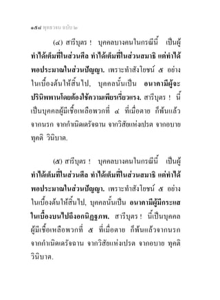 ๑๕๘ พุทธวจน ฉบับ ๒

          (๔) สารีบุตร ! บุคคลบางคนในกรณีนี้ เปนผู
ทําไดเต็มที่ในสวนศีล ทําไดเต็มที่ในสวนสมาธิ แตทําได
พอประมาณในสวนปญญา. เพราะทําสังโยชน ๕ อยาง
ในเบื้ อ งต น ให สิ้น ไป, บุค คลนั้ น เป น อนาคามีผูจะ
ปรินิพพานโดยตองใชความเพียรเรี่ยวแรง. สารีบุตร ! นี้
เปนบุคคลผูมีเชื้อเหลือพวกที่ ๔ ที่เมื่อตาย ก็พนแลว
จากนรก จากกําเนิดเดรัจฉาน จากวิสัยแหงเปรต จากอบาย
ทุคติ วินิบาต.

              (๕) สารีบุตร ! บุคคลบางคนในกรณีน้ี เปนผู
ทําไดเต็มที่ในสวนศีล ทําไดเต็มที่ในสวนสมาธิ แตทําได
พอประมาณในสวนปญญา. เพราะทําสังโยชน ๕ อยาง
ในเบื้องตนใหสิ้นไป, บุคคลนั้นเปน อนาคามีผูมีกระแส
ในเบื้องบนไปถึงอกนิฏฐภพ. สารีบุตร ! นี้เปนบุคคล
ผู มีเ ชื้อ เหลือ พวกที่ ๕ ที่ เ มื่ อ ตาย ก็พน แล ว จากนรก
จากกําเนิดเดรัจฉาน จากวิสัยแหงเปรต จากอบาย ทุคติ
วิ นิบาต.
 