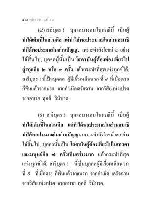๑๖๐ พุทธวจน ฉบับ ๒

          (๘) สารีบุตร ! บุคคลบางคนในกรณีนี้ เปนผู
ทําไดเต็มที่ในสวนศีล แตทําไดพอประมาณในสวนสมาธิ
ทําไดพอประมาณในสวนปญญา. เพราะทําสังโยชน ๓ อยาง
ใหสิ้น ไป, บุค คลผูนั้ น เป น โสดาบั น ผูต อ งทองเที่ยวไป
สูสกุลอีก ๒ หรือ ๓ ครั้ง แลวกระทําที่สุดแหงทุกขได.
สารีบตร ! นีเ้ ปนบุคคล ผูมีเชื้อเหลือพวก ที่ ๘ ที่เ มื่อ ตาย
       ุ
ก็พนแลวจากนรก จากกําเนิดเดรัจฉาน จากวิสัยแหงเปรต
จากอบาย ทุคติ วินิบาต.

         (๙) สารีบุตร ! บุคคลบางคนในกรณีนี้ เปนผู
ทําไดเต็มที่ในสวนศีล แตทําไดพอประมาณในสวนสมาธิ
ทําไดพอประมาณในสวนปญญา. เพราะทําสังโยชน ๓ อยาง
ใหสิ้นไป, บุคคลนั้นเปน โสดาบันผูตองเที่ยวไปในเทวดา
                                      
และมนุษยอีก ๗ ครั้งเปนอยางมาก แลวกระทําที่สุด
แห งทุก ข ไ ด. สารีบุตร ! นี้เปนบุคคลผูมีเชื้อเหลือพวก
ที่ ๙ ที่เมื่อตาย ก็พนแลวจากนรก จากกําเนิด เดรัจฉาน
                        
จากวิสัยแหงเปรต จากอบาย ทุคติ วินบาต.  ิ
 