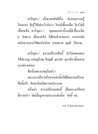 คูมือโสดาบัน ๑๖๑

           สารีบุตร ! ปริพาชกลัทธิอื่น ยังออนความรู
ไมฉลาด จักรูไดอยางไรกันวา ใครมีเชื้อเหลือ ใครไมมี
เชื้อ เหลื อ . สารีบุตร ! บุคคลเหลานี้แลที่มีเชื้อเหลือ
๙ จําพวก เมื่อตายไป ก็พนแลวจากนรก จากกําเนิด
เดรัจฉานจากวิสัยแหงเปรต จากอบาย ทุคติ วินิบาต.

          สารีบุตร ! ธรรมปริยายขอนี้ ยังไมเคยแสดง
ใหปรากฏ แกหมูภิกษุ ภิกษุณี อุบาสก อุบาสิกาทั้งหลาย
มาแตกาลกอน.
          ขอนั้นเพราะเหตุไรเลา ?
          เพราะเราเห็นวาถาเขาเหลานั้นไดฟงธรรมปริยาย
ขอนี้แลว จักพากันเกิดความประมาท;
          อนึ่งเลา ธรรมปริยายเชนนี้ เปนธรรมปริยาย
ที่เรากลาว ตอเมื่อถูกถามเจาะจงเทานั้น; ดังนี้ แล.

                                     นวก. อํ. ๒๓/๓๙๓/๒๑๖.
 