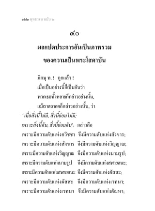 ๑๖๒ พุทธวจน ฉบับ ๒

                      ๔๐
        ผลแปดประการอันเปนภาพรวม
          ของความเปนพระโสดาบัน
          ภิกษุ ท. ! ถูกแลว !
          เมื่อเปนอยางนี้กเ็ ปนอันวา
          พวกเธอทั้งหลายก็กลาวอยางนัน, ้
          แมเราตถาคตก็กลาวอยางนั้น, วา
“เมื่อสิ่งนี้ไมม,ี สิ่งนี้ยอมไมมี;
เพราะสิ่งนี้ดับ, สิ่งนี้ยอมดับ๑; กลาวคือ
เพราะมีความดับแหงอวิชชา จึงมีความดับแหงสังขาร;
เพราะมีความดับแหงสังขาร จึงมีความดับแหงวิญญาณ;
เพราะมีความดับแหงวิญญาณ จึงมีความดับแหงนามรูป;
เพราะมีความดับแหงนามรูป จึงมีความดับแหงสฬายตนะ;
เพราะมีความดับแหงสฬายตนะ จึงมีความดับแหงผัสสะ;
เพราะมีความดับแหงผัสสะ จึงมีความดับแหงเวทนา;
เพราะมีความดับแหงเวทนา จึงมีความดับแหงตัณหา;
 