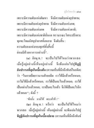 คูมือโสดาบัน ๑๖๓

เพราะมีความดับแหงตัณหา จึงมีความดับแหงอุปาทาน;
เพราะมีความดับแหงอุปาทาน จึงมีความดับแหงภพ;
เพราะมีความดับแหงภพ                             จึงมีความดับแหงชาติ;
เพราะมีความดับแหงชาตินนแล ชรามรณะโสกะปริเทวะ
                                            ั่
ทุกขะโทมนัสอุปายาสทั้งหลาย จึงดับสิ้น :
ความดับลงแหงกองทุกขทั้งสิ้นนี้
ยอ มมีดว ยอาการอย า งนี้ ”.
              (๑) ภิกษุ ท. ! จะเป น ไปได ไ หมว า พวกเธอ
เมื่ อ รู อ ยู อ ย า งนี้ เ ห็ น อยู อ ย า งนี้ จึ ง พึ ง แล น ไปสู ทิ ฏ ฐิ
อันปรารภที่สดในเบื้องตน (ความเห็นที่นึกถึงขันธในอดีต)
                        ุ
วา “ในกาลยืดยาวนานฝายอดีต เราไดมีแลวหรือหนอ;
เราไมไดมแลวหรือหนอ; เราไดเปนอะไรแลวหนอ; เราได
                  ี
เปนอยางไรแลวหนอ; เราเปนอะไรแลว จึงไดเปนอะไรอีก
แลวหนอ ” ; ดังนี้ ?
            “ขอนั้น หามิได พระเจาขา !”
        (๒) ภิกษุ ท. ! หรือวา จะเปนไปไดไหมวา
พวกเธอ เมื่อรูอยูอยางนี้ เห็นอยูอยางนี้ จะพึงแลนไปสู
ทิฏฐิอันปรารภที่สุดในเบื้องปลาย (ความเห็นที่นกถึงขันธ
                                                  ึ
 