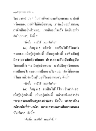 ๑๖๔ พุทธวจน ฉบับ ๒

ในอนาคต) วา “ ในกาลยืดยาวนานฝายอนาคต เราจักมี
หรือหนอ; เราจักไมมีหรือหนอ; เราจักเปนอะไรหนอ;
เราจักเปนอยางไรหนอ; เราเปนอะไรแลว จักเปนอะไร
ตอไปหนอ”; ดังนี้ ?
           “ขอนั้น หามิได พระเจาขา !”
        (๓) ภิกษุ ท. ! หรือวา จะเปนไปไดไหมวา
พวกเธอ เมื่ อรู อยูอย า งนี้ เห็ นอยู อย า งนี้ จะพึง เปน ผู
มี ค วามสงสั ย เกี่ ย วกั บ ตน ปรารภกาลอั น เป น ป จ จุ บั น
ในกาลนี้วา “เรามีอยูหรือหนอ; เราไมมีอยูหรือหนอ;
เราเปนอะไรหนอ; เราเปนอยางไรหนอ; สัตวนี้มาจาก
ที่ไหน แลวจักเปนผูไปสูที่ไหนอีกหนอ”; ดังนี้ ?
           “ขอนั้น หามิได พระเจาขา !”
              (๔) ภิกษุ ท. ! จะเป น ไปได ไ หมว า พวกเธอ
เมื่ อ รู อ ยู อ ย า งนี้ เห็ น อยู อ ย า งนี้ แล ว จะพึ ง กล า วว า
“พระศาสดาเปน ครู ข องพวกเรา ดั งนั้น พวกเราตอง
กลาวอยางที่ทานกลาว เพราะความเคารพในพระศาสดา
นั่นเทียว” ดังนี้ ?
            “ขอนั้น หามิได พระเจาขา !”
 