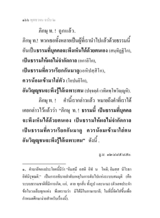 ๑๖๖ พุทธวจน ฉบับ ๒

         ภิกษุ ท. ! ถู ก แล ว .
ภิกษุ ท.! พวกเธอทั้งหลายเปนผูที่เรานําไปแลวดวยธรรมนี้
อันเปนธรรมที่บุคคลจะพึงเห็นไดดวยตนเอง (สนฺทิฏฐิโก),
เปนธรรมใหผลไมจํากัดกาล (อกาลิโก),
เปนธรรมที่ค วรเรีย กกั น มาดู( เอหิป สฺ สิโ ก),
ควรน อมเขา มาใส ตัว (โอปนยิโก),
อันวิญูชนจะพึงรูไดเฉพาะตน (ปจฺจตฺตํ เวทิตพฺโพวิฺูหิ).
         ภิกษุ ท. ! คํานี้เรากลาวแลว หมายถึงคําที่เราได
เคยกลาวไวแลววา “ภิกษุ ท. ! ธรรมนี้ เปนธรรมที่บุคคล
จะพึง เห็ น ได ด วยตนเอง เป น ธรรมให ผ ลไม จํา กัด กาล
เป น ธรรมที่ ค วรเรี ย กกั น มาดู ควรน อ มเข า มาใส ต น
อัน วิญูชนจะพึงรูไดเฉพาะตน” ดังนี้ .
                                                  มู.ม. ๑๒/๔๘๕/๔๕๐.
________________
๑. คําบาลีของประโยคนี้มีวา “อิมสมึ อสติ อิทํ น โหติ; อิมสส นิโรธา
อิทนิรชฌติ.” เปนการอธิบายลําดับเหตุในการดับไปแหงระบบสมมุติ (คือ
   ํ ุ 
ระบบธรรมชาติที่มีการเกิด, แก, ตาย ทุกสิ่ง ทั้งรูป และนาม) (ตัวเลขประจํา
ขอในวงเล็บทุกแหง พึงทราบวา มิไดมีในภาษาบาลี; ในที่นี้จัดใสขึ้นเพื่อ
กําหนดศึกษางายสําหรับเรื่องนี้).
 