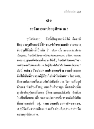 คูมือโสดาบัน ๑๖๗

                          ๔๑
           ระวังตายคาประตูนิพพาน !
        สุนักขัตตะ ! ขอนี้เปนฐานะที่มีได คือจะมี
ภิกษุบางรูปในกรณีนี้มีความเขาใจของตนมีความหมาย
อันสรุปไดอยางนี้เปนตน วา “ตัณหานั้น สมณะกลาวกันวา
เปนลูกศร, โทษอันมีพิษของอวิชชา ยอมงอกงามเพราะฉันทราคะและ
พยาบาท, ลูกศรคือตัณหานั้นเราละไดแลว, โทษอันมีพิษของอวิชชา
เราก็นําออกไปหมดแลว เราเปนผูนอมไปแลวในนิพพานโดยชอบ”
ดัง นี้. แตเ ธอนั้น ยอ มตามประกอบซึ่ง ธรรมทั้ง หลาย
อันไมเปนที่สบายแกผูนอมไปแลวในนิพพานโดยชอบ;
คือตามประกอบซึ่งธรรมอันไมเปนที่สบาย ในการเห็นรูป
ดวยตา ฟงเสียงดวยหู ดมกลิ่นดวยจมูก ลิ้มรสดวยลิ้น
ถูกตองโผฏฐัพพะดวยกาย รูสึกธรรมารมณดวยใจ อันลวน
ไมเปนที่สบาย. เมื่อเธอตามประกอบซึ่งธรรมอันไมเปน
ที่ส บายเหลา นี้ อยู, ราคะยอ มเสีย บแทงจิต ของเธอ.
เธอมีจิต อัน ราคะเสีย บแทงแลว ยอ มถึง ความตายหรือ
ความทุกขเจียนตาย.
 