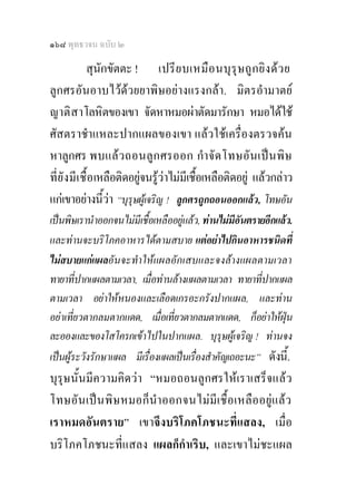 ๑๖๘ พุทธวจน ฉบับ ๒

              สุนักขัตตะ ! เปรี ย บเหมื อ นบุ รุ ษ ถู ก ยิ ง ด ว ย
ลูกศรอันอาบไวดวยยาพิษอยางแรงกลา. มิตรอํามาตย
ญาติ สาโลหิตของเขา จัดหาหมอผาตัดมารักษา หมอไดใช
ศัสตราชําแหละปากแผลของเขา แลวใชเครื่องตรวจคน
หาลูกศร พบแลว ถอนลู ก ศรออก กําจั ด โทษอั น เปน พิษ
ที่ ยั งมี เ ชื้อ เหลือติดอยูจนรูวาไมมีเชื้อเหลือติดอยู แลวกลาว
                             
แกเขาอยางนี้วา “บุรุษผูเจริญ ! ลูกศรถูกถอนออกแลว, โทษอัน
เปนพิษเรานําออกจนไมมีเชื้อเหลืออยูแลว, ทานไมมีอันตรายอีกแลว.
และทานจะบริโภคอาหารไดตามสบาย แตอยาไปกินอาหารชนิดที่
ไมสบายแกแผลอันจะทําใหแผลอักเสบและจงลางแผลตามเวลา
ทายาที่ปากแผลตามเวลา, เมื่อทานลางแผลตามเวลา ทายาที่ปากแผล
ตามเวลา อยาใหหนองและเลือดเกรอะกรังปากแผล, และทาน
อยาเที่ยวตากลมตากแดด, เมื่อเที่ยวตากลมตากแดด, ก็อยาใหฝุน
ละอองและของโสโครกเขาไปในปากแผล. บุรษผูเจริญ ! ทานจง
                                                ุ
เปนผูระวังรักษาแผล มีเรื่องแผลเปนเรื่องสําคัญเถอะนะ” ดังนี.้
บุรุษนั้นมีความคิดวา “หมอถอนลูกศรใหเราเสร็จแล ว
โทษอัน เป น พิ ษ หมอก็ นําออกจนไม มีเ ชื้ อ เหลื อ อยูแ ลว
เราหมดอันตราย” เขาจึงบริโภคโภชนะที่แสลง, เมื่อ
บริโภคโภชนะที่แสลง แผลก็กําเริบ, และเขาไมชะแผล
 