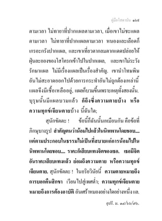 คูมือโสดาบัน ๑๖๙

ตามเวลา ไมทายาที่ปากแผลตามเวลา, เมื่อเขาไมชะแผล
ตามเวลา ไมทายาที่ปากแผลตามเวลา หนองและเลือดก็
เกรอะกรังปากแผล, และเขาเที่ยวตากลมตากแดดปลอยให
ฝุนละอองของโสโครกเขาไปในปากแผล, และเขาไมระวัง
รักษาแผล ไมมีเรื่องแผลเปนเรื่องสําคัญ. เขานําโทษพิษ
อันไมสะอาดออกไปดวยการกระทําอันไมถูกตองเหลานี้
แผลจึงมี เ ชื้ อ เหลือ อยู, แผลก็บวมขึ้นเพราะเหตุทั้งสองนั้น.
บุ รุ ษ นั้ น มี แ ผลบวมแล ว ก็ ถึ ง ซึ่ ง ความตายบ า ง หรื อ
ความทุกข เจี ย นตายบ า ง นี้ฉันใด;
             สุนักขัตตะ ! ขอนี้ก็ฉันนั้นเหมือนกัน คือขอที่
ภิกษุบางรูป สําคัญตนวานอมไปแลวในนิพพานโดยชอบ....
แตตามประกอบในธรรมไมเปนที่สบายแกการนอมไปใน
นิพพานโดยชอบ.... ราคะก็เสียบแทงจิตของเธอ. เธอมีจิต
อันราคะเสียบแทงแลว ยอมถึงความตาย หรือความทุกข
เจียนตาย. สุนักขัตตะ ! ในอริยวินัยนี้ ความตายหมายถึง
การบอกคืนสิกขา เวียนไปสูเพศต่ํา; ความทุกขเจียนตาย
หมายถึงการตองอาบัติ อันเศราหมองอยางใดอยางหนึ่ง แล.
                                           อุปริ. ม. ๑๔/๖๖/๗๖.
 