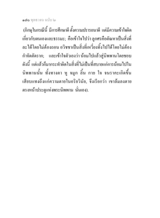 ๑๗๐ พุทธวจน ฉบับ ๒
 (ภิกษุในกรณีนี้ มีการศึกษาดี ตั้งความปรารถนาดี แตมีความเขาใจผิด
เกี่ยวกับตนเองและธรรมะ; คือเขาใจไปวา ลูกศรคือตัณหาเปนสิ่งที่
ละไดโดยไมตองถอน อวิชชาเปนสิ่งที่เหวี่ยงทิ้งไปไดโดยไมตอง
กําจัดตัดราก; และเขาใจตัวเองวา นอมไปแลวสูนิพพานโดยชอบ
ดังนี้ แตแลวก็มากระทําผิดในสิ่งที่ไมเปนที่สบายแกการนอมไปใน
นิพพานนั้น ทั้งทางตา หู จมูก ลิ้น กาย ใจ จนราคะเกิดขึ้น
เสียบแทงถึ งแก ความตายในอริยวิ นัย, จึงเรียกวา เขาลมลงตาย
ตรงหนาประตูแหงพระนิพพาน นั่นเอง).
 