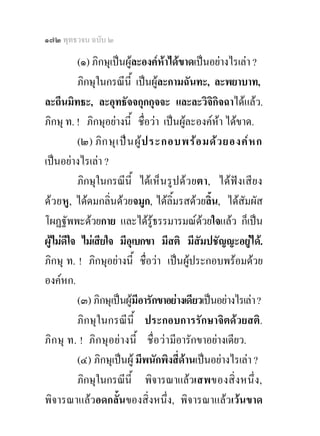 ๑๗๒ พุทธวจน ฉบับ ๒

         (๑) ภิกษุเปนผูละองคหาไดขาดเปนอยางไรเลา ?
                                     
         ภิกษุในกรณีนี้ เปนผูละกามฉันทะ, ละพยาบาท,
ละถีนมิทธะ, ละอุทธัจจกุกกุจจะ และละวิจกิจฉาไดแลว.
                                               ิ
ภิกษุ ท. ! ภิกษุอยางนี้ ชื่อวา เปนผูละองคหา ไดขาด.
                                                  
         (๒) ภิ ก ษุ เ ป น ผู  ป ระกอบพร อ มด ว ยองค ห ก
เปนอยางไรเลา ?
         ภิกษุในกรณีนี้ ไดเ ห็ น รูป ด ว ยตา, ไดฟง เสีย ง
ดว ยหู, ไดดมกลิ่นดวยจมูก, ไดลิ้มรสดวยลิ้น, ไดสัมผัส
โผฏฐัพพะดวยกาย และไดรูธรรมารมณดวยใจแลว ก็เปน
                                             
ผูไมดีใจ ไมเสียใจ มีอุเบกขา มีสติ มีสัมปชัญญะอยูได.
  
ภิกษุ ท. ! ภิกษุอยางนี้ ชื่อวา เปนผูประกอบพรอมดวย
องคหก.
         (๓) ภิกษุเปนผูมอารักขาอยางเดียวเปนอยางไรเลา ?
                             ี
         ภิกษุในกรณีนี้ ประกอบการรักษาจิตดวยสติ.
ภิก ษุ ท. ! ภิก ษุอยา งนี้ ชื่อ ว ามีอารักขาอยางเดียว.
         (๔) ภิกษุเปนผู มีพนักพิงสี่ดานเปนอยางไรเลา ?
         ภิกษุในกรณีนี้ พิจารณาแลวเสพของสิ่ ง หนึ่ง,
พิจารณาแลวอดกลั้นของสิ่งหนึ่ง, พิจารณาแลวเวนขาด
 