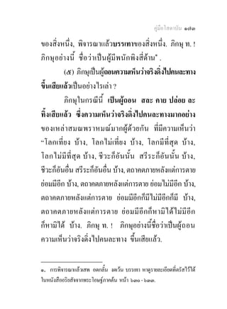 คูมือโสดาบัน ๑๗๓

ของสิ่งหนึ่ง, พิจารณาแลวบรรเทาของสิ่งหนึ่ง. ภิกษุ ท. !
ภิ ก ษุ อยางนี้ ชื่อ ว า เป น ผู มีพ นั ก พิงสี่ดาน๑ .
           (๕) ภิกษุเปนผูถอนความเห็นวาจริงดิ่งไปคนละทาง
ขึ้นเสียแลวเปนอยางไรเลา ?
           ภิกษุในกรณีนี้ เปนผูถอน สละ คาย ปลอย ละ
ทิ้งเสียแลว ซึ่งความเห็นวาจริงดิ่งไปคนละทางมากอยาง
ของเหลา สมณพราหมณ ม ากผู ดวยกั น ที่มีความเห็นวา
“โลกเที่ยง บาง, โลกไมเที่ยง บาง, โลกมีที่สุด บาง,
โลกไมมี ที่สุ ด บาง, ชี ว ะก็ อัน นั้ น สรี ร ะก็อัน นั้น บาง,
ชีวะก็อันอื่น สรีระก็อันอื่น บาง, ตถาคตภายหลังแตการตาย
ยอมมีอีก บาง, ตถาคตภายหลังแตการตาย ยอมไมมีอก บาง,     ี
ตถาคตภายหลังแตการตาย ยอมมีอีกก็มีไมมีอีกก็มี บาง,
ตถาคตภายหลั ง แตก ารตาย ย อมมี อีก ก็ ห ามิ ไ ด ไ ม มีอี ก
ก็หามิได บาง. ภิกษุ ท. ! ภิกษุอยางนี้ชื่อวาเปนผู ถ อน
ความเห็นวาจริงดิ่งไปคนละทาง ขึ้นเสียแลว.
________________
๑. การพิจารณาแลวเสพ อดกลั้น งดเวน บรรเทา หาดูรายละเอียดที่ตรัสไวได
ในหนังสืออริยสัจจากพระโอษฐภาคตน หนา ๖๓๐ - ๖๓๓.
 