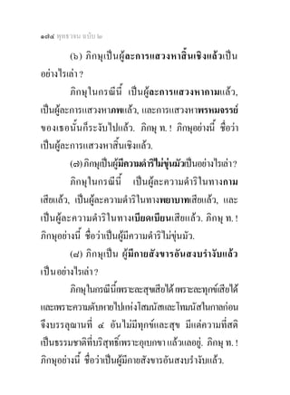 ๑๗๔ พุทธวจน ฉบับ ๒

          (๖) ภิ ก ษุ เ ป น ผู ล ะการแสวงหาสิ้ น เชิ ง แล วเป น
อยางไรเลา ?
          ภิกษุในกรณีนี้ เปนผูละการแสวงหากามแลว,
เปนผูละการแสวงหาภพแลว, และการแสวงหาพรหมจรรย
ของเธอนั้น ก็ระงับไปแลว. ภิกษุ ท. ! ภิกษุอยางนี้ ชื่อวา
เปนผูละการแสวงหาสิ้นเชิงแลว.
          (๗) ภิกษุเปนผูมความดําริไมขนมัวเปนอยางไรเลา ?
                              ี               ุ
          ภิกษุในกรณีนี้ เปนผูละความดําริในทางกาม
เสียแลว, เปนผูละความดําริในทางพยาบาทเสียแลว, และ
เปนผูละความดําริในทางเบียดเบียนเสียแลว. ภิกษุ ท. !
ภิกษุอยางนี้ ชื่อวาเปนผูมีความดําริไมขุนมัว.
          (๘) ภิ ก ษุเ ป น ผู มี ก ายสั ง ขารอัน สงบรํา งับแลว
เป น อยางไรเลา ?
          ภิกษุในกรณีนี้เพราะละสุขเสียได เพราะละทุกขเสียได
และเพราะความดับหายไปแหงโสมนัสและโทมนัสในกาลกอน
จึงบรรลุฌานที่ ๔ อันไมมีทุกขและสุข มีแตความที่สติ
เปนธรรมชาติที่บริสุทธิ์เพราะอุเบกขา แลวแลอยู. ภิกษุ ท. !
ภิกษุอยางนี้ ชื่อวาเปนผูมีกายสังขารอันสงบรํางับแลว.
 