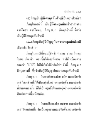 คูมือโสดาบัน ๑๗๕

          (๙) ภิกษุเปนผูมีจิตหลุดพนดวยดีเปนอยางไรเลา ?
          ภิกษุในกรณีนี้ เปนผูมีจตหลุดพนแลวจากราคะ
                                     ิ
จากโทสะ จากโมหะ. ภิกษุ ท. ! ภิกษุอยางนี้ ชื่อวา
เปนผูมจิตหลุดพนดวยดี.
        ี
          (๑๐) ภิกษุเปนผูมีปญญาในความหลุดพนดวยดี
เปนอยางไรเลา ?
          ภิกษุในกรณีนี้ยอมรูชัดวา “เราละ ราคะ โทสะ
โมหะ เสียแลว ถอนขึ้นไดกระทั่งราก ทําใหเหมือนตาล
ยอดเนา ไมใหมี ไมใหเกิดไดอีกตอไป” ดังนี.้ ภิกษุ ท. !
ภิกษุอยางนี้ ชื่อวาเปนผูมีปญญาในความหลุดพนดวยดี.
          ภิกษุ ท. ! ในกาลยืดยาวฝาย อดีต พระอริยเจา
เหลาใดเหลาหนึ่งไดเปนอยูแลวอยางพระอริยเจา; พระอริยเจา
ทั้งหมดเหลานั้น ก็ไดเปนอยูแลวในการอยูอยางพระอริยเจา
สิบประการนี้เหมือนกัน.

        ภิกษุ ท. ! ในกาลยืดยาวฝาย อนาคต พระอริยเจา
เหลาใดเหลาหนึ่ง จักเปนอยูอยางพระอริยเจา; พระอริยเจา
 