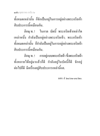 ๑๗๖ พุทธวจน ฉบับ ๒

ทั้งหมดเหลานั้น ก็จักเปนอยูในการอยูอยางพระอริยเจา
สิบประการนีเ้ หมือนกัน.
        ภิกษุ ท. ! ในกาล บัดนี้ พระอริยเจาเหลาใด
เหลาหนึ่ง กําลังเปนอยูอยางพระอริยเจา; พระอริยเจา
ทั้งหมดเหลานั้น ก็กําลังเปนอยูในการอยูอยางพระอริยเจา
                                                
สิบประการนีเ้ หมือนกัน.
        ภิกษุ ท. ! การอยูแบบพระอริยเจา ซึ่งพระอริยเจา
                                
ทั้ง หลายไดอ ยูม าแล ว ก็ ดี กําลั ง อยู ใ นบัด นี้ก็ดี จั ก อยู
ตอไปก็ดี มีเครื่องอยูสิบประการเหลานี้แล.

                                            ทสก. อํ. ๒๔/๓๑-๓๔/๒๐.
 