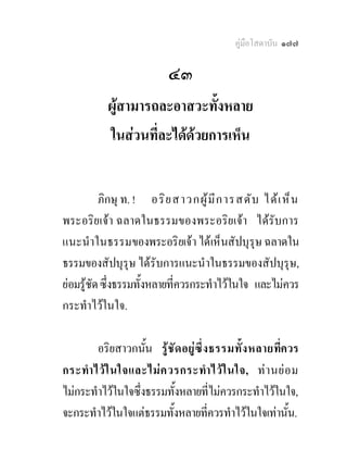 คูมือโสดาบัน ๑๗๗

                          ๔๓
           ผูสามารถละอาสวะทั้งหลาย
           ในสวนที่ละไดดวยการเห็น


          ภิกษุ ท. ! อริ ย สาวกผู  ม ี ก ารสดั บ ได เ ห็ น
พระอริยเจา ฉลาดในธรรมของพระอริยเจา ไดรับการ
แนะนําในธรรมของพระอริยเจา ไดเห็นสัปบุรุษ ฉลาดใน
ธรรมของสัปบุรุษ ไดรับการแนะนําในธรรมของสัปบุรุษ,
ยอมรูชัด ซึ่งธรรมทั้งหลายที่ควรกระทําไวในใจ และไมควร
กระทําไวในใจ.

        อริยสาวกนัน รู ชั ด อยู ซึ่ ง ธรรมทั้ ง หลายที่ควร
                    ้
กระทํา ไว ใ นใจและไม ค วรกระทํา ไว ใ นใจ, ท า นย อ ม
ไมกระทําไวในใจซึ่งธรรมทั้งหลายที่ไมควรกระทําไวในใจ,
จะกระทําไวในใจแตธรรมทั้งหลายที่ควรทําไวในใจเทานัน.    ้
 