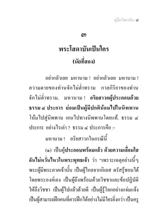 คูมือโสดาบัน ๗

                           ๓
               พระโสดาบันเปนใคร
                       (นัยที่สอง) 

            อยากลัวเลย มหานาม ! อยากลัวเลย มหานาม !
ความตายของท า นจั ก ไม ต่ํา ทราม กาลกิ ริย าของท าน
จั ก ไมต่ํา ทราม. มหานาม ! อริยสาวกผูประกอบดวย
ธรรม ๔ ประการ ยอมเป น ผู มีป กติ นอ มไปในนิ พ พาน
โนมไปสูนิพพาน เอนไปทางนิพพานโดยแท. ธรรม ๔
ประการ อยางไรเลา ? ธรรม ๔ ประการคือ :-
        มหานาม ! อริยสาวกในกรณีนี้
         (๑) เปนผูประกอบพรอมแลว ดวยความเลื่อมใส
อันไมหวั่นไหวในพระพุทธเจา วา “เพราะเหตุอยางนี้ ๆ
พระผูมีพระภาคเจานั้น เปนผูไกลจากกิเลส ตรัสรูชอบได
โดยพระองคเอง เปนผูถึงพรอมดวยวิชชาและขอปฏิบัติ
ใหถึงวิชชา เปนผูไปแลวดวยดี เปนผูรูโลกอยางแจมแจง
เปนผูสามารถฝกคนที่ควรฝกไดอยางไมมีใครยิ่งกวา เปนครู
 