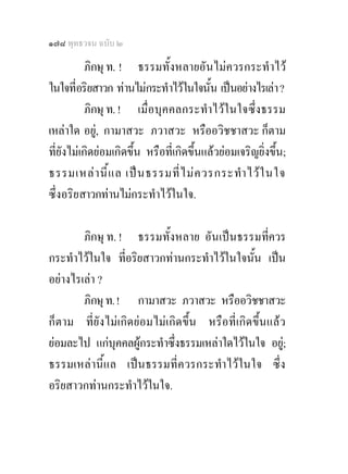 ๑๗๘ พุทธวจน ฉบับ ๒

           ภิกษุ ท. ! ธรรมทั้งหลายอันไมควรกระทําไว
ในใจที่อริยสาวก ทานไมกระทําไวในใจนั้น เปนอยางไรเลา ?
           ภิกษุ ท. ! เมื่อบุคคลกระทําไวในใจซึ่งธรรม
เหลาใด อยู, กามาสวะ ภวาสวะ หรืออวิชชาสวะ ก็ตาม
ที่ยังไมเกิดยอมเกิดขึ้น หรือที่เกิดขึ้นแลวยอมเจริญยิ่งขึ้น;
ธรรมเหล า นี้ แ ล เป น ธรรมที่ ไ ม ค วรกระทํา ไว ใ นใจ
ซึ่งอริยสาวกทานไมกระทําไวในใจ.

        ภิกษุ ท. ! ธรรมทั้งหลาย อันเปนธรรมที่ควร
กระทําไวในใจ ที่อริยสาวกทานกระทําไวในใจนั้น เปน
อยางไรเลา ?
        ภิกษุ ท. ! กามาสวะ ภวาสวะ หรืออวิชชาสวะ
ก็ตาม ที่ยังไมเกิดยอมไมเกิดขึ้น หรือที่เกิดขึ้นแลว
ยอมละไป แกบุคคลผูกระทําซึ่งธรรมเหลาใดไวในใจ อยู;
ธรรมเหลานี้แล เปนธรรมที่ควรกระทําไวในใจ ซึ่ง
อริยสาวกทานกระทําไวในใจ.
 