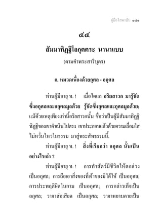 คูมือโสดาบัน ๑๘๑

                             ๔๔
         สัมมาทิฏฐิโลกุตตระ นานาแบบ
                    (ตามคําพระสารีบุตร)
                                  
               ก. หมวดเนื่องดวยกุศล - อกุศล

         ทานผูมีอายุ ท. ! เมื่อใดแล อริยสาวก มารูชัด
ซึ่งอกุศลและอกุศลมูลดวย รูชดซึ่งกุศลและกุศลมูลดวย;
                                  ั
แมดวยเหตุเพียงเทานี้อริยสาวกนัน ชื่อวาเปนผูมีสัมมาทิฏฐิ
                                    ้
ทิฏฐิของเขาดําเนินไปตรง เขาประกอบแลวดวยความเลื่อมใส
ไมหวั่นไหวในธรรม มาสูพระสัทธรรมนี้.
         ทานผูมีอายุ ท. ! สิ่ ง ที่ เรี ยกว า อกุ ศ ล นั้ น เปน
อยางไรเลา ?
         ทานผูมีอายุ ท. ! การทํ าสั ตว มี ชี วิ ตให ตกล วง
เปนอกุศล; การถือเอาสิ่งของที่เจาของมิไดให เปนอกุศล;
การประพฤติผิดในกาม เปนอกุศล; การกลาวเท็จเปน
อกุศล; วาจาสอเสียด เปนอกุศล; วาจาหยาบคายเปน
 