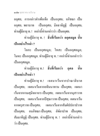 ๑๘๒ พุทธวจน ฉบับ ๒

อกุศล; การกลาวคําเพอเจอ เปนอกุศล; อภิชฌา เปน
อกุศล; พยาบาท เปนอกุศล; มิจฉาทิฏฐิ เปนอกุศล;
ทานผูมอายุ ท. ! เหลานี้ทานกลาววา เปนอกุศล.
         ี
           ทา นผูมีอายุ ท. ! สิ่ ง ที่ เรียกว า อกุ ศ ลมู ล นั้น
เปนอยางไรเลา ?
           โลภะ เปนอกุศลมูล; โทสะ เปนอกุศลมูล;
โมหะ เปนอกุศลมูล. ทานผูมีอายุ ท. ! เหลานี้ทานกลาววา
เปนอกุศลมูล.
           ท า นผูมีอายุ ท.! สิ่ ง ที่ เรี ยกว า กุ ศล นั้น
เป น อยางไรเลา ?
           ท า นผูมีอายุ ท.! เจตนาเว น จากปาณาติ บ าต
เปนกุศล; เจตนาเวนจากอทินนาทาน เปนกุศล; เจตนา
เวนจากกาเมสุมิจฉาจาร เปนกุศล; เจตนาเวนจากมุสาวาท
เปนกุศล; เจตนาเวนจากปสุณาวาท เปนกุศล; เจตนาเวน
จากผรุสวาท เปนกุศล; เจตนาเวนจากสัมผัปปลาปวาท
เปนกุศล; อนภิชฌา เปนกุศล; อัพ๎ยาปาท เปนกุศล;
สัมมาทิฏฐิ เปนกุศล. ทานผูมีอายุ ท. ! เหลานี้ทานกลาว
วา เปนกุศล.
 