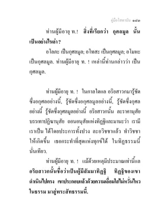 คูมือโสดาบัน ๑๘๓

          ท า นผูมีอายุ ท.! สิ่ ง ที่เรียกว า กุศลมู ล นั้น
เป น อยางไรเลา ?
          อโลภะ เปนกุศลมูล; อโทสะ เปนกุศลมูล; อโมหะ
เปนกุศลมูล. ทานผูมีอายุ ท. ! เหลานี้ทานกลาววา เปน
กุศลมูล.

          ทานผูมีอายุ ท. ! ในกาลใดแล อริยสาวกมารูชัด
ซึ่งอกุศลอยางนี้, รูชัดซึ่งอกุศลมูลอยางนี้, รูชัดซึ่งกุศล
อยางนี้ รูชัดซึงกุศลมูลอยางนี้ อริยสาวกนัน ละราคานุสัย
                 ่                               ้
บรรเทาปฏิฆานุสัย ถอนอนุสัยแหงทิฏฐิและมานะวา เรามี
เราเปน ไดโดยประการทั้งปวง ละอวิชชาแลว ทําวิชชา
ใหเ กิด ขึ้น เธอกระทําที่สุดแหงทุกขได ในทิฏ ธรรมนี้
นั่นเทียว.
          ทานผูมีอายุ ท. ! แมดวยเหตุมีประมาณเทานี้แล
                                      
อริ ย สาวกนั้ น ชื่อวาเป น ผูมี สัมมาทิ ฏ ฐิ ทิ ฏ ฐิข องเขา
ดําเนินไปตรง เขาประกอบแลวดวยความเลือมใสไมหวันไหว
                                               ่          ่
ในธรรม มาสูพระสัทธรรมนี้.
 