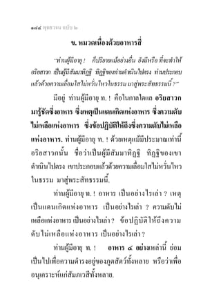 ๑๘๔ พุทธวจน ฉบับ ๒

                 ข. หมวดเนื่องดวยอาหารสี่
         “ทานผูมีอายุ ! ก็ปริยายแมอยางอื่น ยังมีหรือ ที่จะทําให
อริยสาวก เปนผูมีสัมมาทิฏฐิ ทิฏฐิของทานดําเนินไปตรง ทานประกอบ
แลวดวยความเลื่อมใสไมหวั่นไหวในธรรม มาสูพระสัทธรรมนี้ ?”
           มีอยู ทานผูมีอายุ ท. ! คือในกาลใดแล อริยสาวก
มารูชดซึงอาหาร ซึงเหตุเปนแดนเกิดแหงอาหาร ซึ่งความดับ
       ั ่             ่
ไมเหลือแหงอาหาร ซึ่งขอปฏิบัติใหถึงซึงความดับไมเหลือ
                                               ่
แหงอาหาร. ทานผูมีอายุ ท. ! ดวยเหตุแมมประมาณเทานี้
                                                  ี
อริ ย สาวกนั้ น ชื่อว า เป น ผู มีสัม มาทิ ฏฐิ ทิ ฏฐิ ข องเขา
ดําเนินไปตรง เขาประกอบแลวดวยความเลื่อมใสไมหวันไหว        ่
ในธรรม มาสูพระสัทธรรมนี้.
           ทานผูมีอายุ ท. ! อาหาร เปน อยางไรเลา ? เหตุ
เปน แดนเกิด แหงอาหาร เปน อยางไรเลา ? ความดับไม
เหลือแหงอาหาร เปนอยางไรเลา ? ข อ ปฏิ บั ติ ใ ห ถึ ง ความ
ดั บ ไม เ หลื อ แห ง อาหาร เปนอยางไรเลา ?
           ทานผูมีอายุ ท. ! อาหาร ๔ อยางเหลานี้ ยอม
เปนไปเพื่อความดํารงอยูของภูตสัตวทั้งหลาย หรือวาเพื่อ
อนุเคราะหแกสัมภเวสีทั้งหลาย.
 