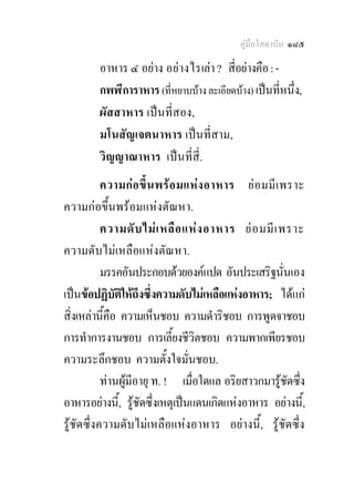 คูมือโสดาบัน ๑๘๕

        อาหาร ๔ อยาง อย า งไรเลา ? สี่อยางคือ : -
        กพฬีการาหาร (ที่หยาบบาง ละเอียดบาง) เปนทีหนึ่ง,
                                                      ่
        ผัสสาหาร เปนที่สอง,
        มโนสัญเจตนาหาร เปนที่สาม,
        วิญญาณาหาร เปนที่สี่.
           ความก อ ขึ้ น พร อ มแห ง อาหาร ย อ มมี เ พราะ
ความกอขึ้นพรอมแหงตัณหา.
           ความดั บ ไม เ หลื อ แห ง อาหาร ย อ มมี เ พราะ
ความดับไมเหลือแหงตัณหา.
           มรรคอันประกอบดวยองคแปด อันประเสริฐนั่นเอง
เปนขอปฏิบัติใหถึงซึ่งความดับไมเหลือแหงอาหาร; ไดแก
สิ่งเหลานี้คือ ความเห็นชอบ ความดําริชอบ การพูดจาชอบ
การทําการงานชอบ การเลี้ยงชีวิตชอบ ความพากเพียรชอบ
ความระลึกชอบ ความตั้งใจมั่นชอบ.
           ทานผูมีอายุ ท. ! เมื่อใดแล อริยสาวกมารูชัดซึง่
อาหารอยางนี,้ รูชัดซึ่งเหตุเปนแดนเกิดแหงอาหาร อยางนี้,
รูชัดซึ่งความดับไมเหลือแหงอาหาร อยางนี้, รูชัดซึ่ง
 